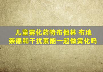 儿童雾化药特布他林 布地奈德和干扰素能一起做雾化吗